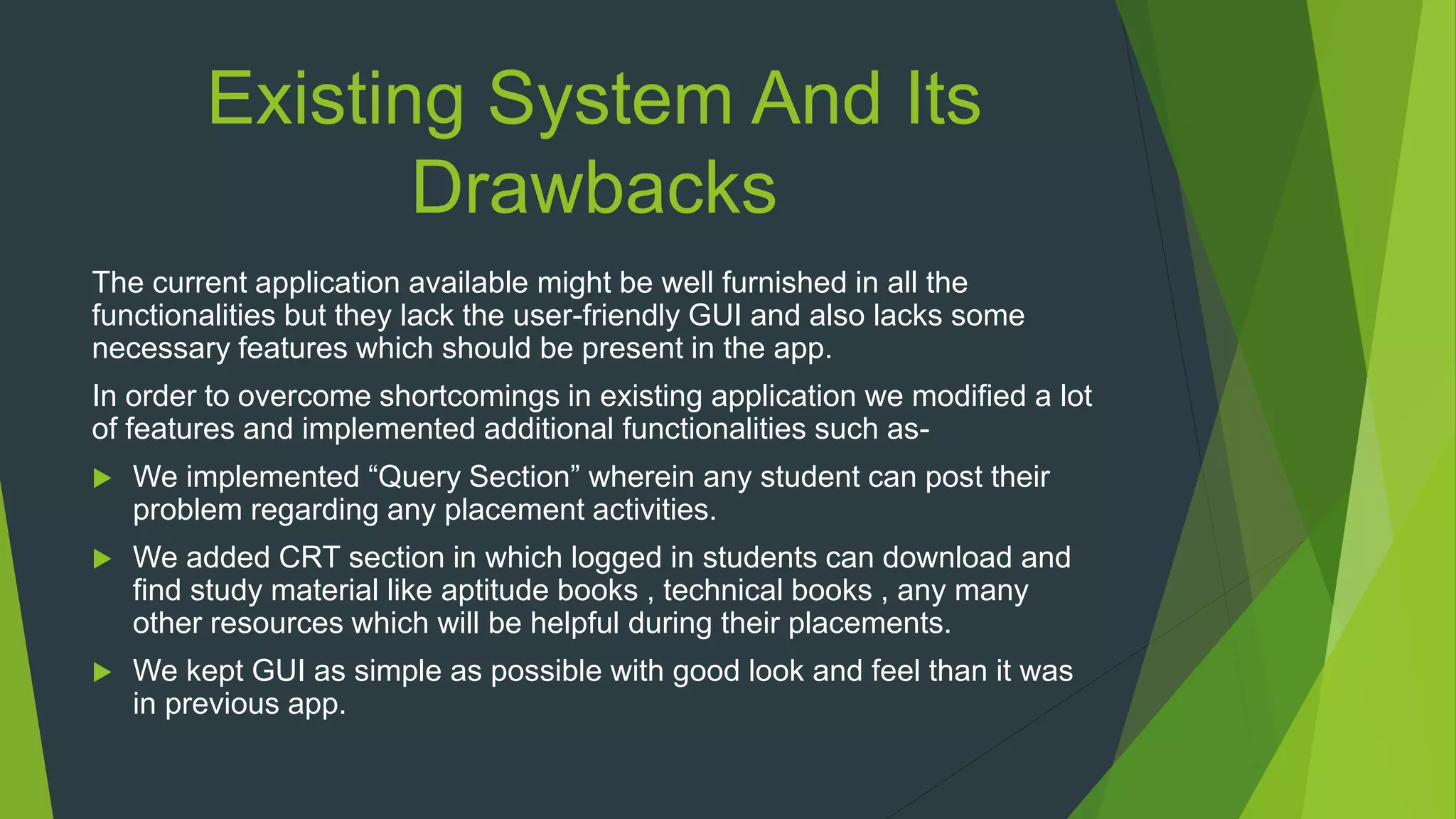 Existing System And Its
Drawbacks
The current application available might be well furnished in all the
functionalities but they lack the user-friendly GUI and also lacks some
necessary features which should be present in the app.
In order to overcome shortcomings in existing application we modified a lot
of features and implemented additional functionalities such as-
 We implemented “Query Section” wherein any student can post their
problem regarding any placement activities.
 We added CRT section in which logged in students can download and
find study material like aptitude books , technical books , any many
other resources which will be helpful during their placements.
 We kept GUI as simple as possible with good look and feel than it was
in previous app.
 