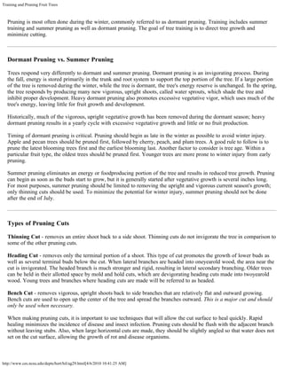 Training and Pruning Fruit Trees
http://www.ces.ncsu.edu/depts/hort/hil/ag29.html[4/6/2010 10:41:25 AM]
Pruning is most often done during the winter, commonly referred to as dormant pruning. Training includes summer
training and summer pruning as well as dormant pruning. The goal of tree training is to direct tree growth and
minimize cutting.
Dormant Pruning vs. Summer Pruning
Trees respond very differently to dormant and summer pruning. Dormant pruning is an invigorating process. During
the fall, energy is stored primarily in the trunk and root system to support the top portion of the tree. If a large portion
of the tree is removed during the winter, while the tree is dormant, the tree's energy reserve is unchanged. In the spring,
the tree responds by producing many new vigorous, upright shoots, called water sprouts, which shade the tree and
inhibit proper development. Heavy dormant pruning also promotes excessive vegetative vigor, which uses much of the
tree's energy, leaving little for fruit growth and development.
Historically, much of the vigorous, upright vegetative growth has been removed during the dormant season; heavy
dormant pruning results in a yearly cycle with excessive vegetative growth and little or no fruit production.
Timing of dormant pruning is critical. Pruning should begin as late in the winter as possible to avoid winter injury.
Apple and pecan trees should be pruned first, followed by cherry, peach, and plum trees. A good rule to follow is to
prune the latest blooming trees first and the earliest blooming last. Another factor to consider is tree age. Within a
particular fruit type, the oldest trees should be pruned first. Younger trees are more prone to winter injury from early
pruning.
Summer pruning eliminates an energy or foodproducing portion of the tree and results in reduced tree growth. Pruning
can begin as soon as the buds start to grow, but it is generally started after vegetative growth is several inches long.
For most purposes, summer pruning should be limited to removing the upright and vigorous current season's growth;
only thinning cuts should be used. To minimize the potential for winter injury, summer pruning should not be done
after the end of July.
Types of Pruning Cuts
Thinning Cut - removes an entire shoot back to a side shoot. Thinning cuts do not invigorate the tree in comparison to
some of the other pruning cuts.
Heading Cut - removes only the terminal portion of a shoot. This type of cut promotes the growth of lower buds as
well as several terminal buds below the cut. When lateral branches are headed into oneyearold wood, the area near the
cut is invigorated. The headed branch is much stronger and rigid, resulting in lateral secondary branching. Older trees
can be held in their allotted space by mold and hold cuts, which are devigorating heading cuts made into twoyearold
wood. Young trees and branches where heading cuts are made will be referred to as headed.
Bench Cut - removes vigorous, upright shoots back to side branches that are relatively flat and outward growing.
Bench cuts are used to open up the center of the tree and spread the branches outward. This is a major cut and should
only be used when necessary.
When making pruning cuts, it is important to use techniques that will allow the cut surface to heal quickly. Rapid
healing minimizes the incidence of disease and insect infection. Pruning cuts should be flush with the adjacent branch
without leaving stubs. Also, when large horizontal cuts are made, they should be slightly angled so that water does not
set on the cut surface, allowing the growth of rot and disease organisms.
 
