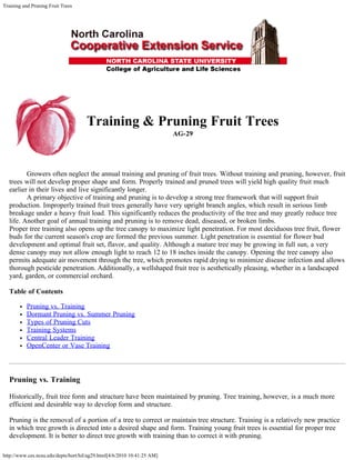 Training and Pruning Fruit Trees
http://www.ces.ncsu.edu/depts/hort/hil/ag29.html[4/6/2010 10:41:25 AM]
Training & Pruning Fruit Trees
AG-29
          Growers often neglect the annual training and pruning of fruit trees. Without training and pruning, however, fruit
trees will not develop proper shape and form. Properly trained and pruned trees will yield high quality fruit much
earlier in their lives and live significantly longer.
          A primary objective of training and pruning is to develop a strong tree framework that will support fruit
production. Improperly trained fruit trees generally have very upright branch angles, which result in serious limb
breakage under a heavy fruit load. This significantly reduces the productivity of the tree and may greatly reduce tree
life. Another goal of annual training and pruning is to remove dead, diseased, or broken limbs.
Proper tree training also opens up the tree canopy to maximize light penetration. For most deciduous tree fruit, flower
buds for the current season's crop are formed the previous summer. Light penetration is essential for flower bud
development and optimal fruit set, flavor, and quality. Although a mature tree may be growing in full sun, a very
dense canopy may not allow enough light to reach 12 to 18 inches inside the canopy. Opening the tree canopy also
permits adequate air movement through the tree, which promotes rapid drying to minimize disease infection and allows
thorough pesticide penetration. Additionally, a wellshaped fruit tree is aesthetically pleasing, whether in a landscaped
yard, garden, or commercial orchard.
Table of Contents
Pruning vs. Training
Dormant Pruning vs. Summer Pruning
Types of Pruning Cuts
Training Systems
Central Leader Training
OpenCenter or Vase Training
Pruning vs. Training
Historically, fruit tree form and structure have been maintained by pruning. Tree training, however, is a much more
efficient and desirable way to develop form and structure.
Pruning is the removal of a portion of a tree to correct or maintain tree structure. Training is a relatively new practice
in which tree growth is directed into a desired shape and form. Training young fruit trees is essential for proper tree
development. It is better to direct tree growth with training than to correct it with pruning.
 