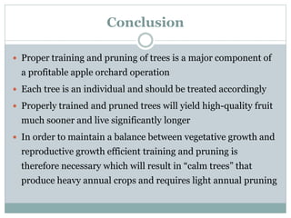 Conclusion
 Proper training and pruning of trees is a major component of
a profitable apple orchard operation
 Each tree is an individual and should be treated accordingly
 Properly trained and pruned trees will yield high-quality fruit
much sooner and live significantly longer
 In order to maintain a balance between vegetative growth and
reproductive growth efficient training and pruning is
therefore necessary which will result in “calm trees” that
produce heavy annual crops and requires light annual pruning
 