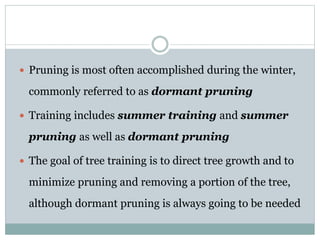  Pruning is most often accomplished during the winter,
commonly referred to as dormant pruning
 Training includes summer training and summer
pruning as well as dormant pruning
 The goal of tree training is to direct tree growth and to
minimize pruning and removing a portion of the tree,
although dormant pruning is always going to be needed
 