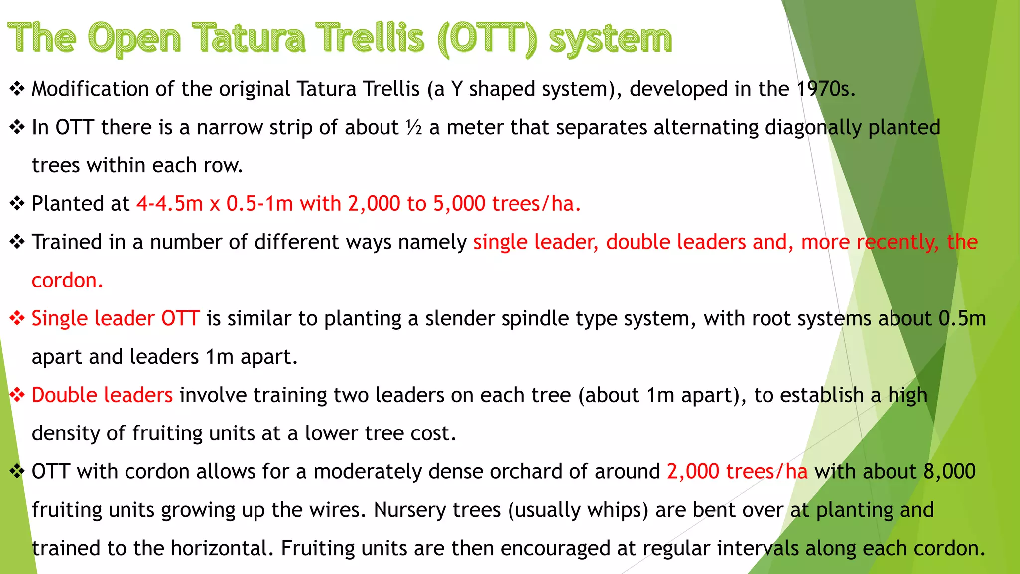  Modification of the original Tatura Trellis (a Y shaped system), developed in the 1970s.
 In OTT there is a narrow strip of about ½ a meter that separates alternating diagonally planted
trees within each row.
 Planted at 4-4.5m x 0.5-1m with 2,000 to 5,000 trees/ha.
 Trained in a number of different ways namely single leader, double leaders and, more recently, the
cordon.
 Single leader OTT is similar to planting a slender spindle type system, with root systems about 0.5m
apart and leaders 1m apart.
 Double leaders involve training two leaders on each tree (about 1m apart), to establish a high
density of fruiting units at a lower tree cost.
 OTT with cordon allows for a moderately dense orchard of around 2,000 trees/ha with about 8,000
fruiting units growing up the wires. Nursery trees (usually whips) are bent over at planting and
trained to the horizontal. Fruiting units are then encouraged at regular intervals along each cordon.
 