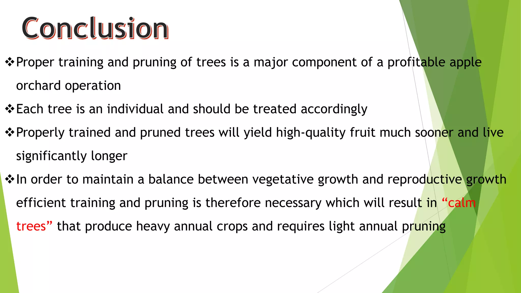 Proper training and pruning of trees is a major component of a profitable apple
orchard operation
Each tree is an individual and should be treated accordingly
Properly trained and pruned trees will yield high-quality fruit much sooner and live
significantly longer
In order to maintain a balance between vegetative growth and reproductive growth
efficient training and pruning is therefore necessary which will result in “calm
trees” that produce heavy annual crops and requires light annual pruning
 