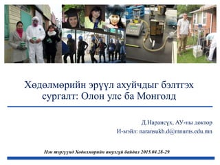 Хөдөлмөрийн эрүүл ахуйчдыг бэлтгэх
сургалт: Олон улс ба Монголд
Нэн тэргүүнд Хөдөлмөрийн аюулгүй байдал 2015.04.28-29
Д.Нарансүх, АУ-ны доктор
И-мэйл: naransukh.d@mnums.edu.mn
 