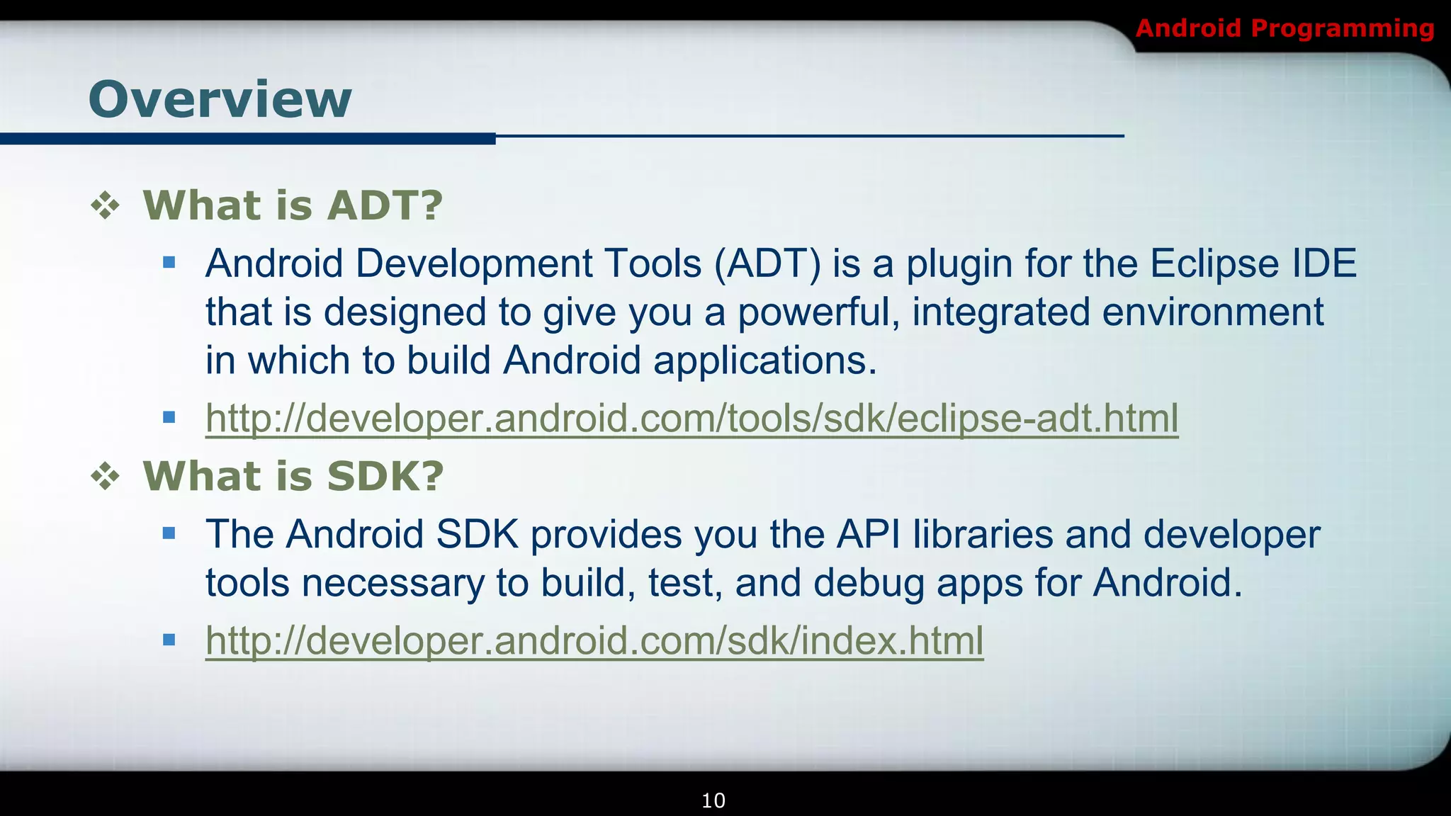 Android Programming


Overview

 What is ADT?
   Android Development Tools (ADT) is a plugin for the Eclipse IDE
    that is designed to give you a powerful, integrated environment
    in which to build Android applications.
   http://developer.android.com/tools/sdk/eclipse-adt.html
 What is SDK?
   The Android SDK provides you the API libraries and developer
    tools necessary to build, test, and debug apps for Android.
   http://developer.android.com/sdk/index.html


                                10
 