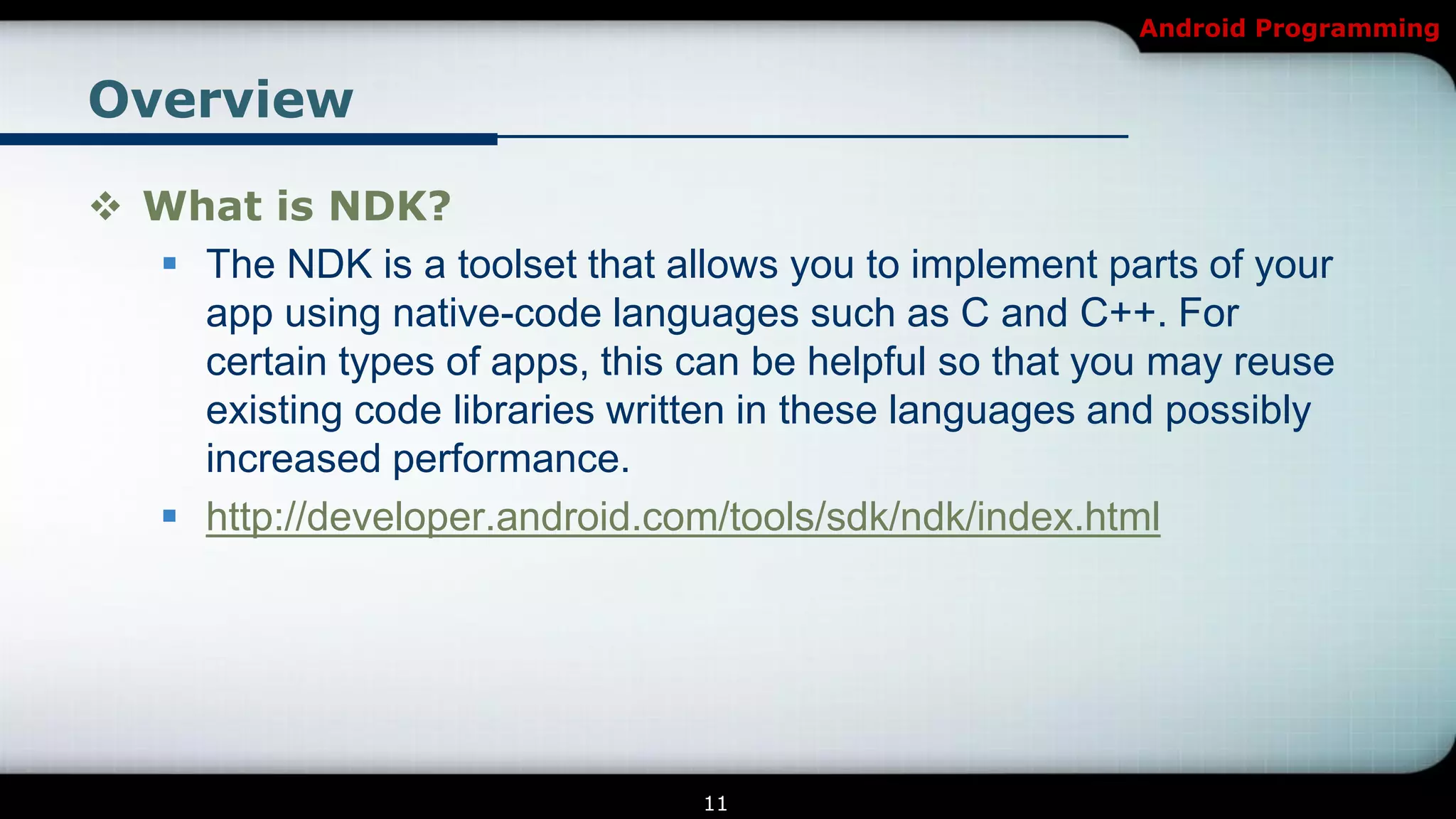 Android Programming


Overview

 What is NDK?
   The NDK is a toolset that allows you to implement parts of your
    app using native-code languages such as C and C++. For
    certain types of apps, this can be helpful so that you may reuse
    existing code libraries written in these languages and possibly
    increased performance.
   http://developer.android.com/tools/sdk/ndk/index.html




                                 11
 