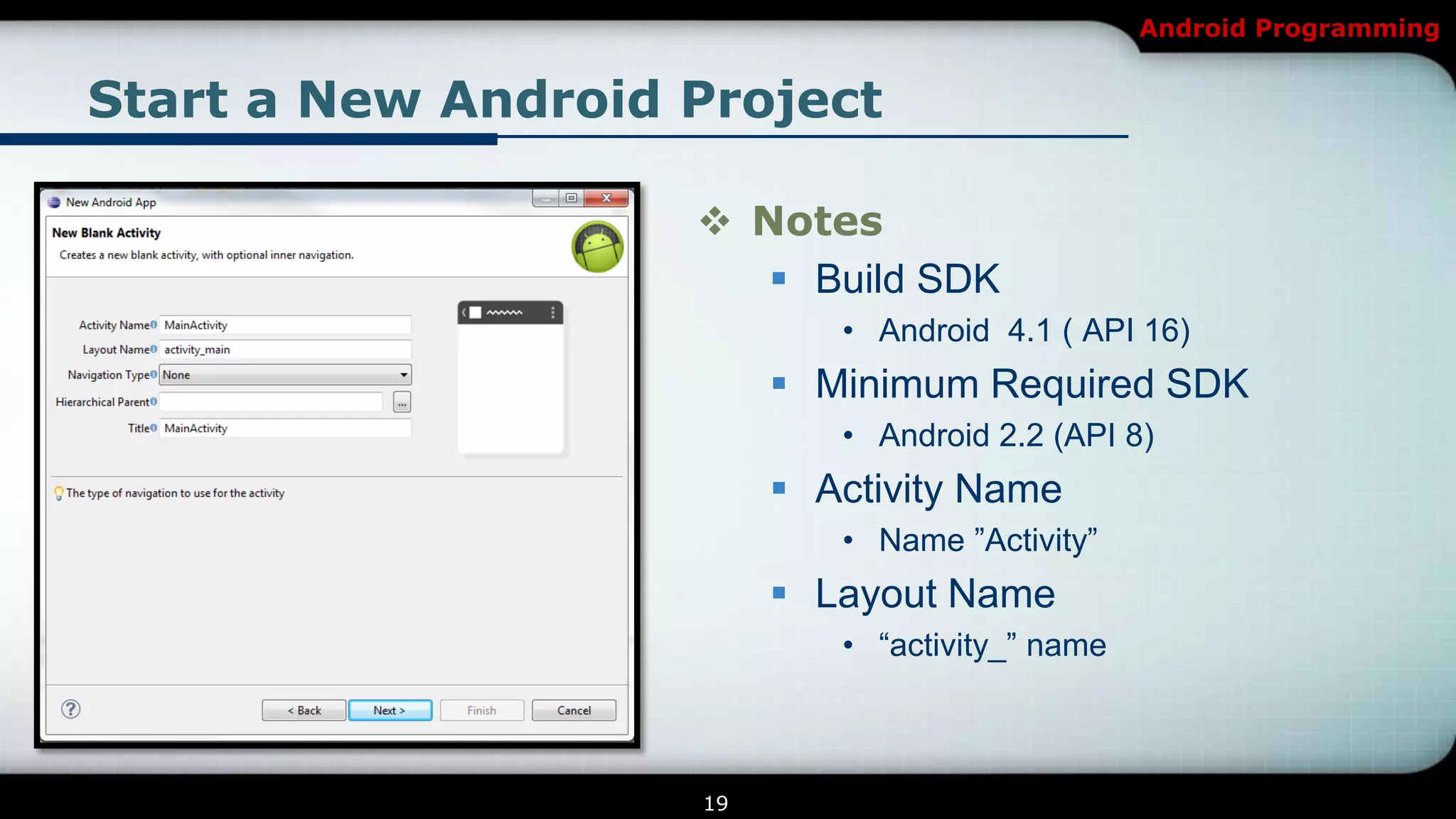 Android Programming


Start a New Android Project

                     Notes
                        Build SDK
                            • Android 4.1 ( API 16)
                          Minimum Required SDK
                            • Android 2.2 (API 8)
                          Activity Name
                            • Name ‖Activity‖
                          Layout Name
                            • ―activity_‖ name



                    19
 