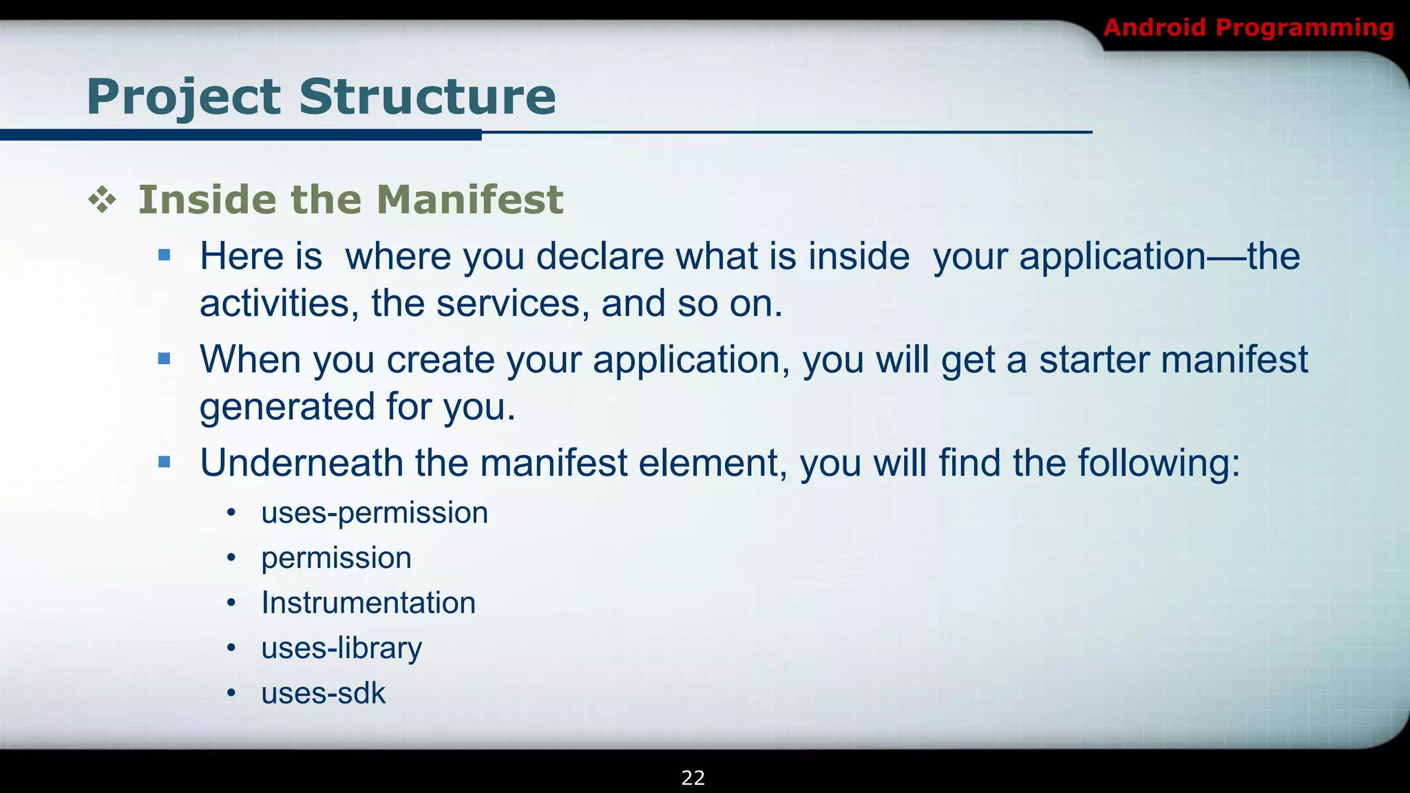 Android Programming


Project Structure

 Inside the Manifest
    Here is where you declare what is inside your application—the
     activities, the services, and so on.
    When you create your application, you will get a starter manifest
     generated for you.
    Underneath the manifest element, you will find the following:
        •   uses-permission
        •   permission
        •   Instrumentation
        •   uses-library
        •   uses-sdk

                                  22
 