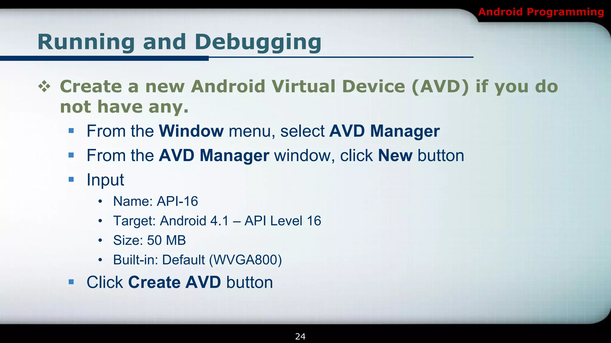 Android Programming


Running and Debugging

 Create a new Android Virtual Device (AVD) if you do
  not have any.
    From the Window menu, select AVD Manager
    From the AVD Manager window, click New button
    Input
      •   Name: API-16
      •   Target: Android 4.1 – API Level 16
      •   Size: 50 MB
      •   Built-in: Default (WVGA800)
    Click Create AVD button


                                       24
 