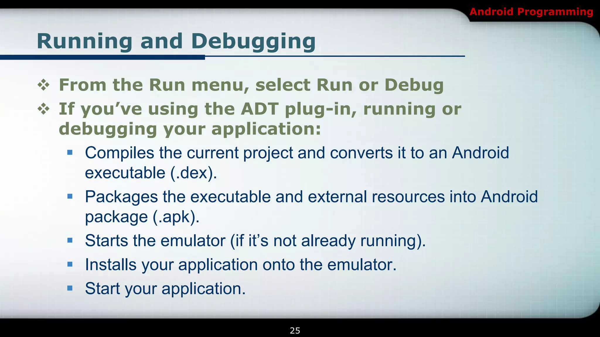 Android Programming


Running and Debugging

 From the Run menu, select Run or Debug
 If you’ve using the ADT plug-in, running or
  debugging your application:
    Compiles the current project and converts it to an Android
     executable (.dex).
    Packages the executable and external resources into Android
     package (.apk).
    Starts the emulator (if it’s not already running).
    Installs your application onto the emulator.
    Start your application.

                                25
 