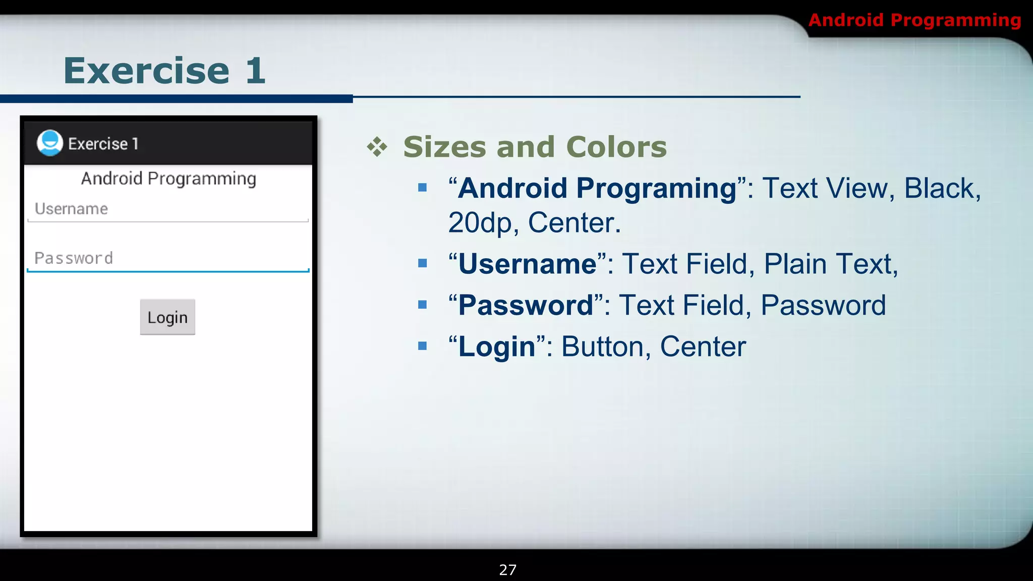 Android Programming


Exercise 1

              Sizes and Colors
                 ―Android Programing‖: Text View, Black,
                  20dp, Center.
                 ―Username‖: Text Field, Plain Text,
                 ―Password‖: Text Field, Password
                 ―Login‖: Button, Center




                      27
 