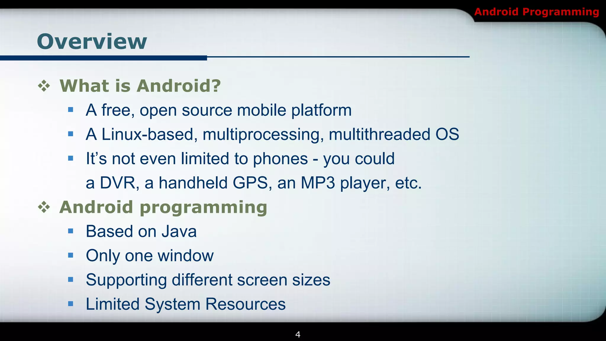 Android Programming


Overview

 What is Android?
    A free, open source mobile platform
    A Linux-based, multiprocessing, multithreaded OS
    It’s not even limited to phones - you could
     a DVR, a handheld GPS, an MP3 player, etc.
 Android programming
    Based on Java
    Only one window
    Supporting different screen sizes
    Limited System Resources
                                4
 
