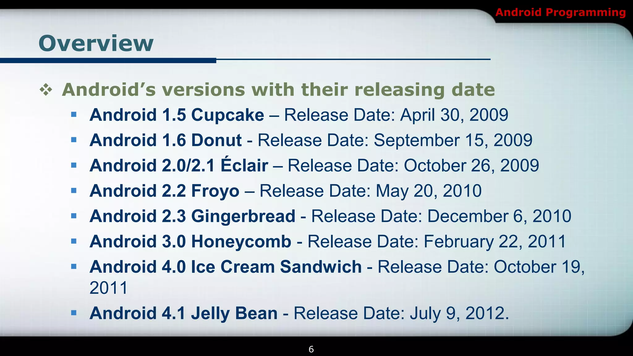 Android Programming


Overview

 Android’s versions with their releasing date
    Android 1.5 Cupcake – Release Date: April 30, 2009
    Android 1.6 Donut - Release Date: September 15, 2009
    Android 2.0/2.1 Éclair – Release Date: October 26, 2009
    Android 2.2 Froyo – Release Date: May 20, 2010
    Android 2.3 Gingerbread - Release Date: December 6, 2010
    Android 3.0 Honeycomb - Release Date: February 22, 2011
    Android 4.0 Ice Cream Sandwich - Release Date: October 19,
     2011
    Android 4.1 Jelly Bean - Release Date: July 9, 2012.
                               6
 