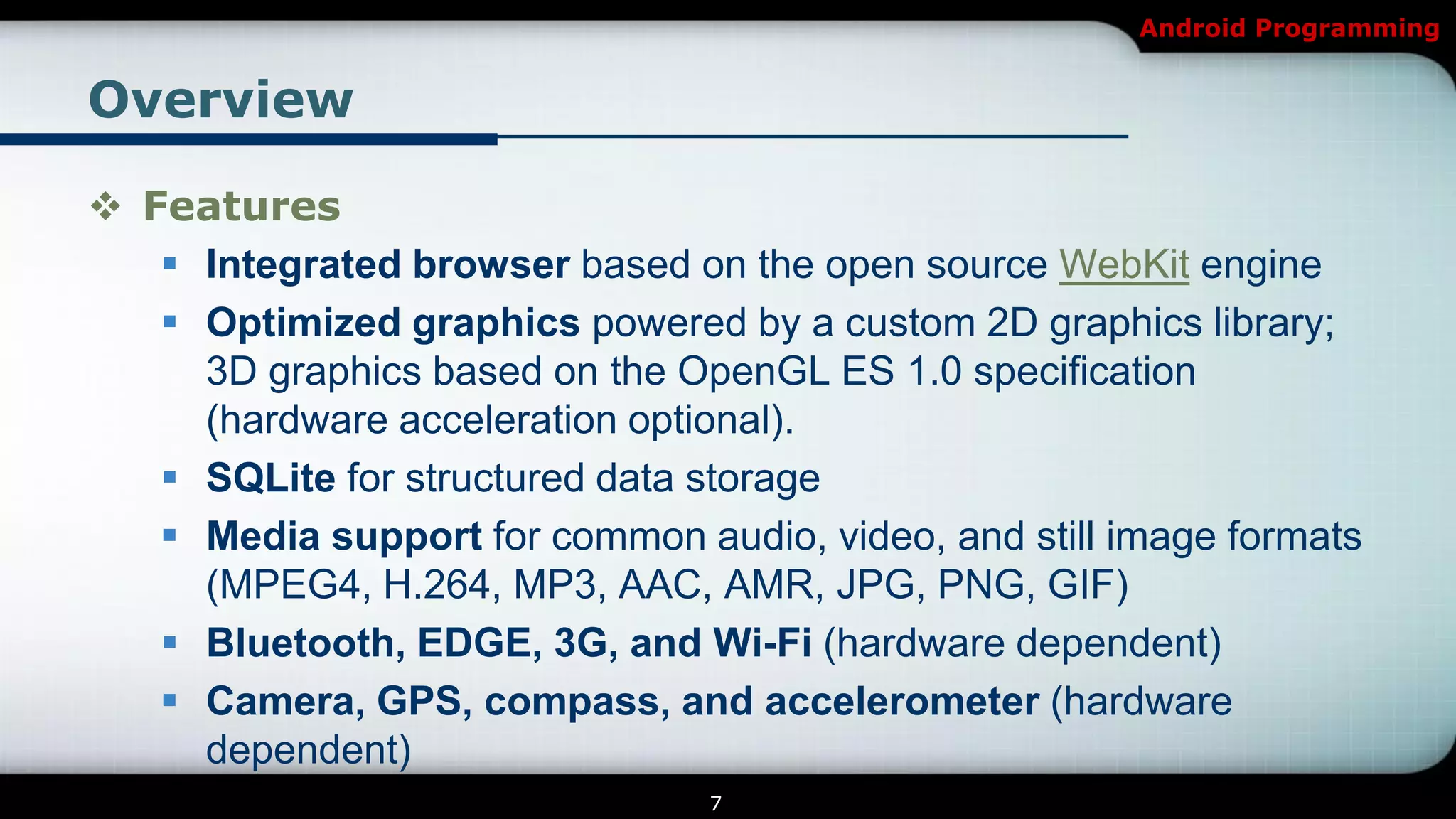 Android Programming


Overview

 Features
    Integrated browser based on the open source WebKit engine
    Optimized graphics powered by a custom 2D graphics library;
     3D graphics based on the OpenGL ES 1.0 specification
     (hardware acceleration optional).
    SQLite for structured data storage
    Media support for common audio, video, and still image formats
     (MPEG4, H.264, MP3, AAC, AMR, JPG, PNG, GIF)
    Bluetooth, EDGE, 3G, and Wi-Fi (hardware dependent)
    Camera, GPS, compass, and accelerometer (hardware
     dependent)
                                7
 