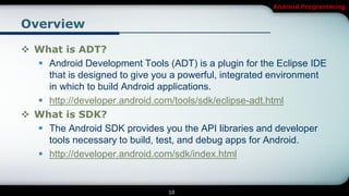 Android Programming


Overview

 What is ADT?
   Android Development Tools (ADT) is a plugin for the Eclipse IDE
    that is designed to give you a powerful, integrated environment
    in which to build Android applications.
   http://developer.android.com/tools/sdk/eclipse-adt.html
 What is SDK?
   The Android SDK provides you the API libraries and developer
    tools necessary to build, test, and debug apps for Android.
   http://developer.android.com/sdk/index.html


                                10
 
