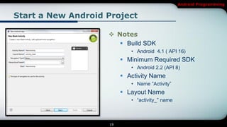 Android Programming


Start a New Android Project

                     Notes
                        Build SDK
                            • Android 4.1 ( API 16)
                          Minimum Required SDK
                            • Android 2.2 (API 8)
                          Activity Name
                            • Name ‖Activity‖
                          Layout Name
                            • ―activity_‖ name



                    19
 