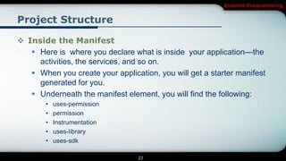 Android Programming


Project Structure

 Inside the Manifest
    Here is where you declare what is inside your application—the
     activities, the services, and so on.
    When you create your application, you will get a starter manifest
     generated for you.
    Underneath the manifest element, you will find the following:
        •   uses-permission
        •   permission
        •   Instrumentation
        •   uses-library
        •   uses-sdk

                                  22
 