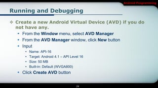 Android Programming


Running and Debugging

 Create a new Android Virtual Device (AVD) if you do
  not have any.
    From the Window menu, select AVD Manager
    From the AVD Manager window, click New button
    Input
      •   Name: API-16
      •   Target: Android 4.1 – API Level 16
      •   Size: 50 MB
      •   Built-in: Default (WVGA800)
    Click Create AVD button


                                       24
 