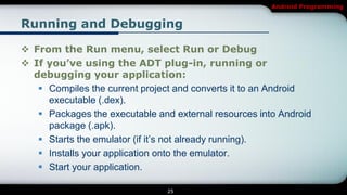 Android Programming


Running and Debugging

 From the Run menu, select Run or Debug
 If you’ve using the ADT plug-in, running or
  debugging your application:
    Compiles the current project and converts it to an Android
     executable (.dex).
    Packages the executable and external resources into Android
     package (.apk).
    Starts the emulator (if it’s not already running).
    Installs your application onto the emulator.
    Start your application.

                                25
 