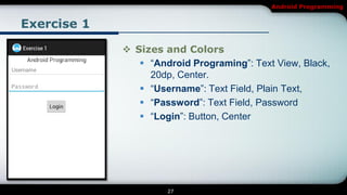 Android Programming


Exercise 1

              Sizes and Colors
                 ―Android Programing‖: Text View, Black,
                  20dp, Center.
                 ―Username‖: Text Field, Plain Text,
                 ―Password‖: Text Field, Password
                 ―Login‖: Button, Center




                      27
 