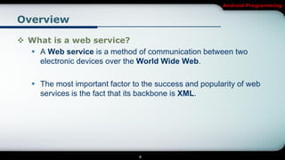 Android Programming


Overview

 What is a web service?
   A Web service is a method of communication between two
    electronic devices over the World Wide Web.

    The most important factor to the success and popularity of web
     services is the fact that its backbone is XML.




                                 4
 