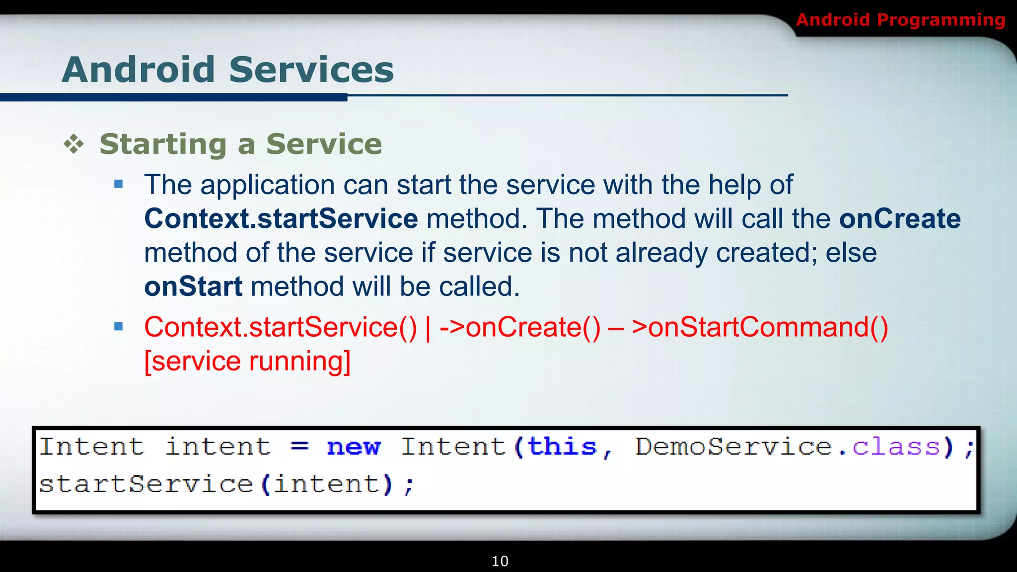 Android Programming


Android Services

 Starting a Service
    The application can start the service with the help of
     Context.startService method. The method will call the onCreate
     method of the service if service is not already created; else
     onStart method will be called.
    Context.startService() | ->onCreate() – >onStartCommand()
     [service running]




                               10
 