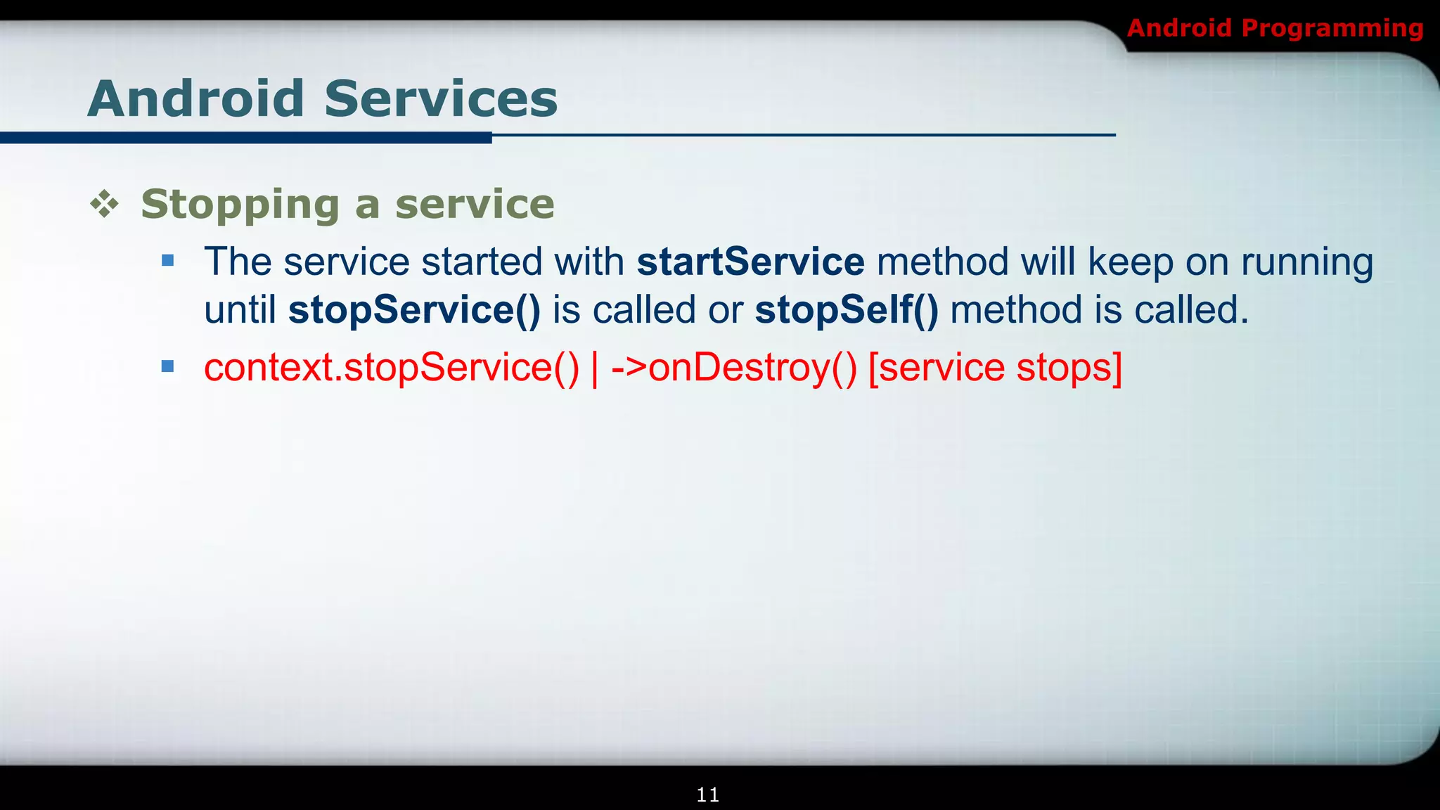 Android Programming


Android Services

 Stopping a service
    The service started with startService method will keep on running
     until stopService() is called or stopSelf() method is called.
    context.stopService() | ->onDestroy() [service stops]




                                 11
 