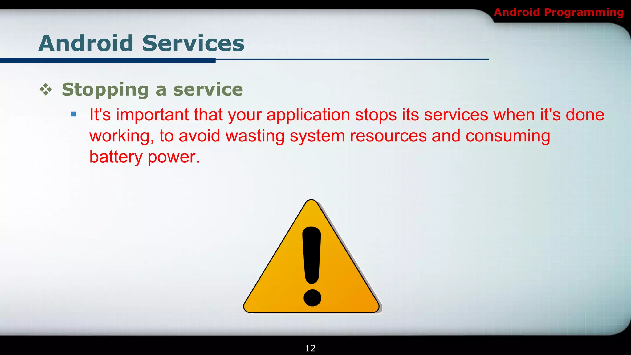 Android Programming


Android Services

 Stopping a service
    It's important that your application stops its services when it's done
     working, to avoid wasting system resources and consuming
     battery power.




                                   12
 