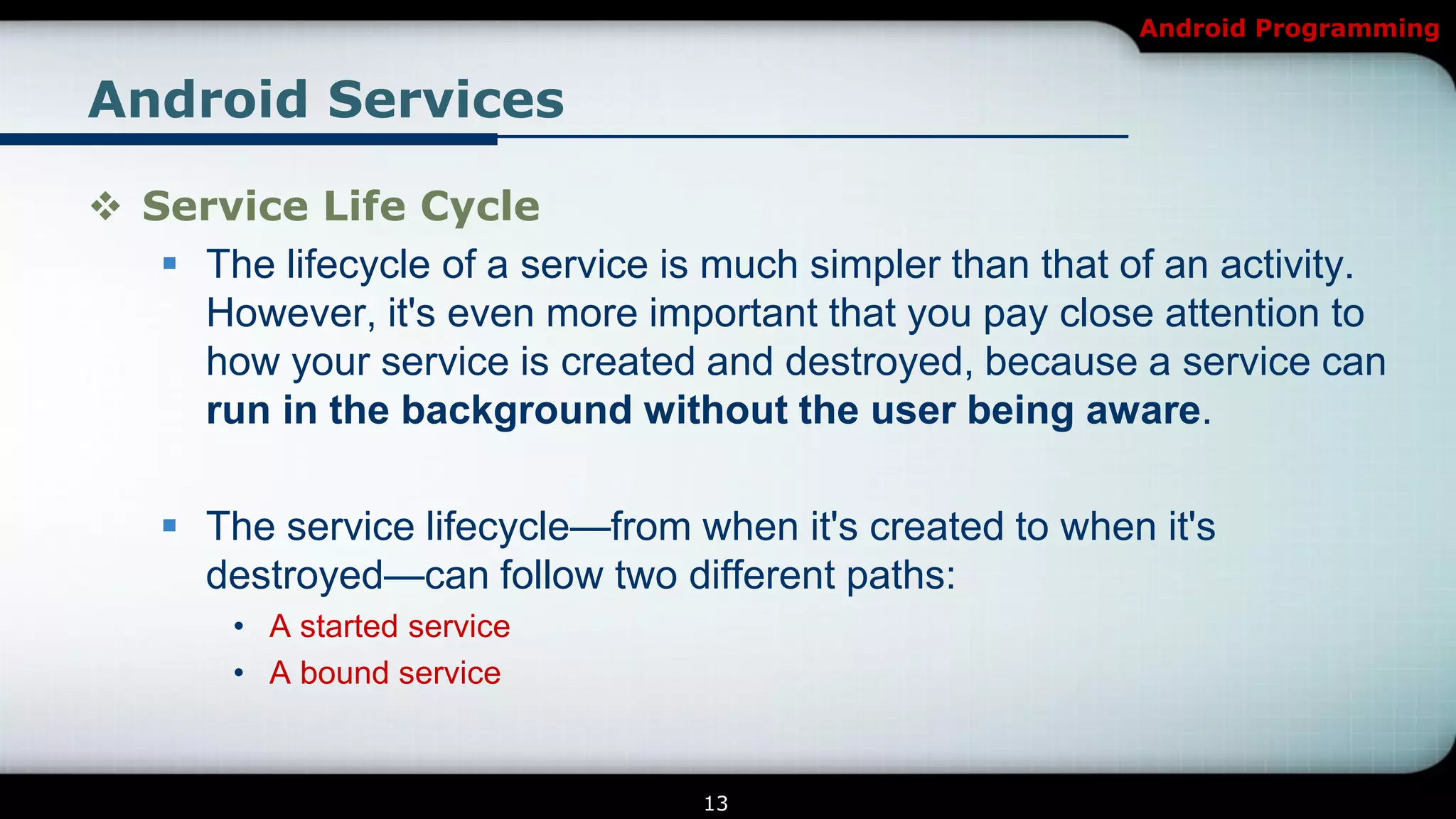 Android Programming


Android Services

 Service Life Cycle
    The lifecycle of a service is much simpler than that of an activity.
     However, it's even more important that you pay close attention to
     how your service is created and destroyed, because a service can
     run in the background without the user being aware.

     The service lifecycle—from when it's created to when it's
      destroyed—can follow two different paths:
        • A started service
        • A bound service


                                  13
 