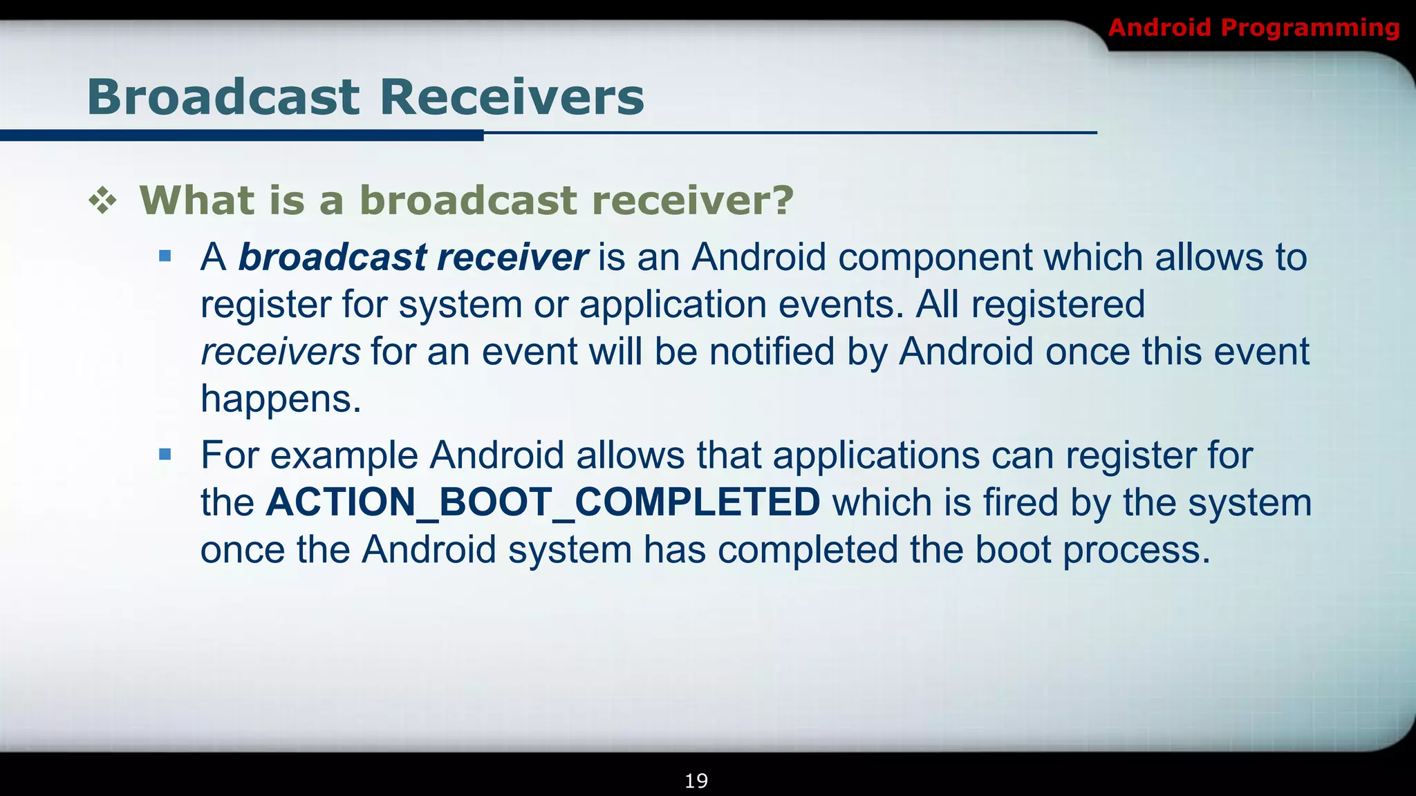 Android Programming


Broadcast Receivers

 What is a broadcast receiver?
   A broadcast receiver is an Android component which allows to
    register for system or application events. All registered
    receivers for an event will be notified by Android once this event
    happens.
   For example Android allows that applications can register for
    the ACTION_BOOT_COMPLETED which is fired by the system
    once the Android system has completed the boot process.




                                  19
 