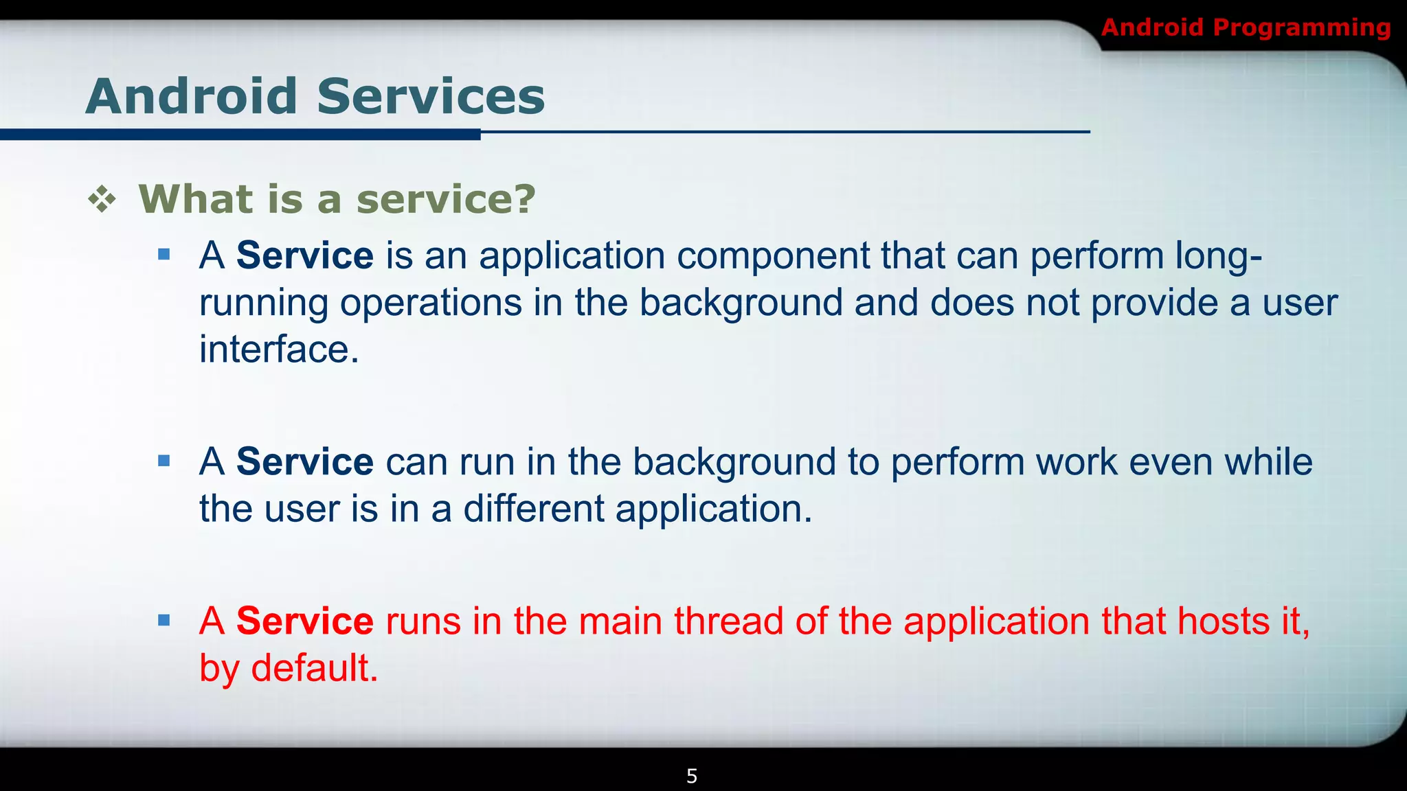 Android Programming


Android Services

 What is a service?
   A Service is an application component that can perform long-
    running operations in the background and does not provide a user
    interface.

    A Service can run in the background to perform work even while
     the user is in a different application.

    A Service runs in the main thread of the application that hosts it,
     by default.

                                  5
 
