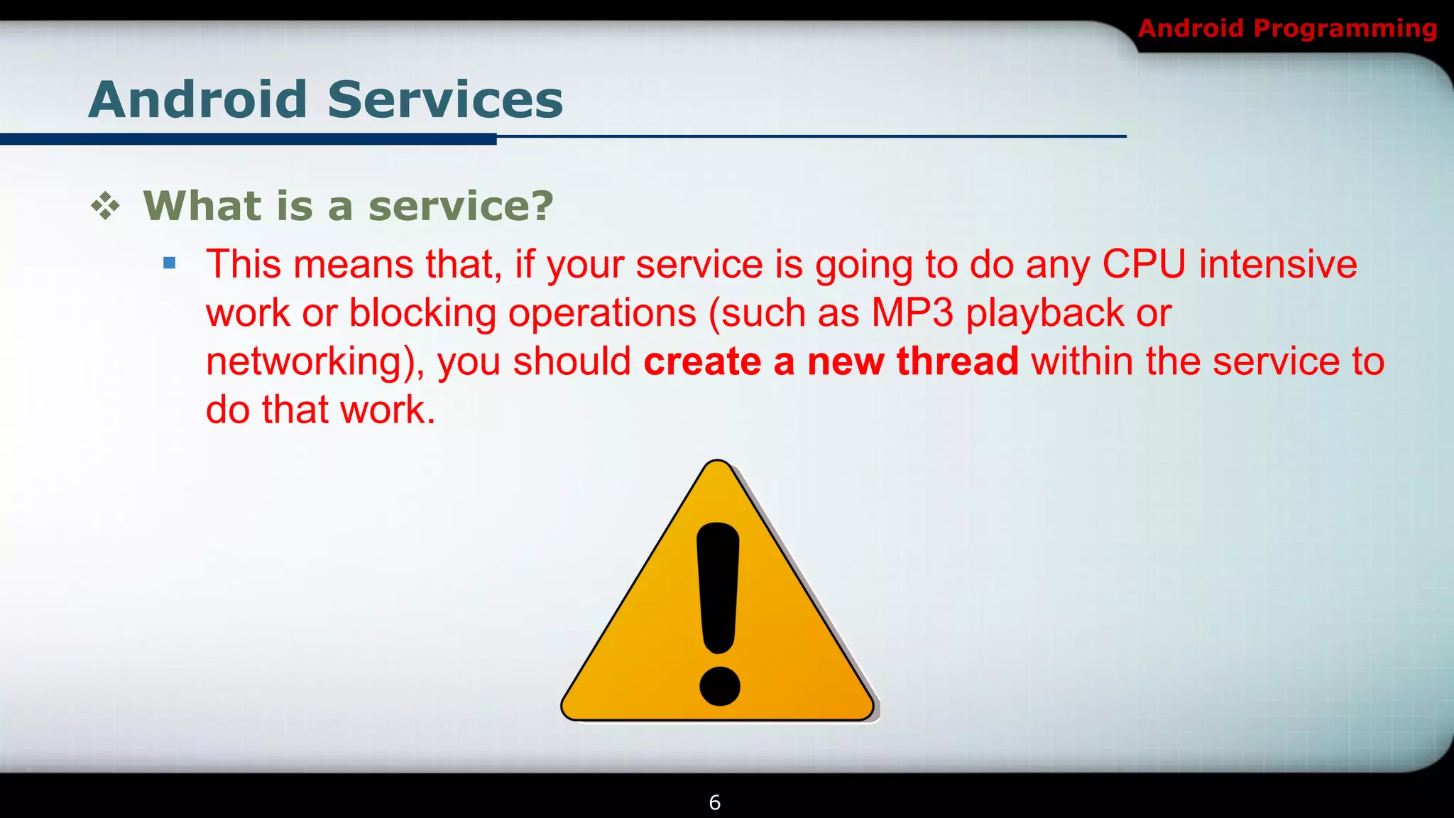 Android Programming


Android Services

 What is a service?
   This means that, if your service is going to do any CPU intensive
    work or blocking operations (such as MP3 playback or
    networking), you should create a new thread within the service to
    do that work.




                                 6
 