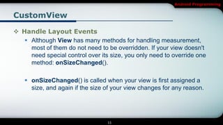Android Programming


CustomView

 Handle Layout Events
    Although View has many methods for handling measurement,
     most of them do not need to be overridden. If your view doesn't
     need special control over its size, you only need to override one
     method: onSizeChanged().

     onSizeChanged() is called when your view is first assigned a
      size, and again if the size of your view changes for any reason.




                                  11
 