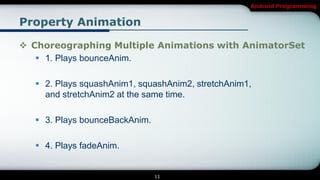 Android Programming


Property Animation

 Choreographing Multiple Animations with AnimatorSet
    1. Plays bounceAnim.

   2. Plays squashAnim1, squashAnim2, stretchAnim1,
    and stretchAnim2 at the same time.

   3. Plays bounceBackAnim.

   4. Plays fadeAnim.


                               11
 