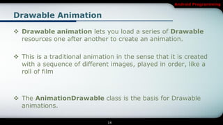 Android Programming


Drawable Animation

 Drawable animation lets you load a series of Drawable
  resources one after another to create an animation.

 This is a traditional animation in the sense that it is created
  with a sequence of different images, played in order, like a
  roll of film



 The AnimationDrawable class is the basis for Drawable
  animations.

                               14
 