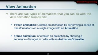 Android Programming


View Animation

 There are two types of animations that you can do with the
  view animation framework:

    Tween animation: Creates an animation by performing a series of
     transformations on a single image with an Animation

    Frame animation: or creates an animation by showing a
     sequence of images in order with an AnimationDrawable.




                               20
 