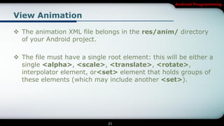 Android Programming


View Animation

 The animation XML file belongs in the res/anim/ directory
  of your Android project.

 The file must have a single root element: this will be either a
  single <alpha>, <scale>, <translate>, <rotate>,
  interpolator element, or<set> element that holds groups of
  these elements (which may include another <set>).




                              21
 