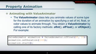 Android Programming


Property Animation

 Animating with ValueAnimator
    The ValueAnimator class lets you animate values of some type
     for the duration of an animation by specifying a set of int, float, or
     color values to animate through. You obtain a ValueAnimator by
     calling one of its factory methods: ofInt(), ofFloat(), or ofObject().
     For example:




                                   4
 