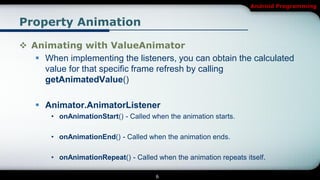 Android Programming


Property Animation

 Animating with ValueAnimator
    When implementing the listeners, you can obtain the calculated
     value for that specific frame refresh by calling
     getAnimatedValue()

    Animator.AnimatorListener
       • onAnimationStart() - Called when the animation starts.

       • onAnimationEnd() - Called when the animation ends.

       • onAnimationRepeat() - Called when the animation repeats itself.

                                      6
 