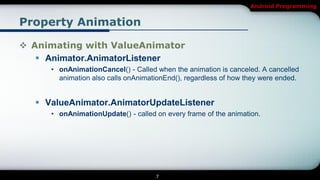 Android Programming


Property Animation

 Animating with ValueAnimator
    Animator.AnimatorListener
     • onAnimationCancel() - Called when the animation is canceled. A cancelled
       animation also calls onAnimationEnd(), regardless of how they were ended.


   ValueAnimator.AnimatorUpdateListener
     • onAnimationUpdate() - called on every frame of the animation.




                                    7
 
