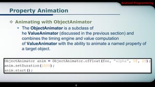 Android Programming


Property Animation

 Animating with ObjectAnimator
    The ObjectAnimator is a subclass of
     he ValueAnimator (discussed in the previous section) and
     combines the timing engine and value computation
     of ValueAnimator with the ability to animate a named property of
     a target object.




                                 8
 