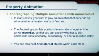 Android Programming


Property Animation

 Choreographing Multiple Animations with AnimatorSet
    In many cases, you want to play an animation that depends on
     when another animation starts or finishes.

    The Android system lets you bundle animations together into
     an AnimatorSet, so that you can specify whether to start
     animations simultaneously, sequentially, or after a specified delay.

    You can also nest AnimatorSet objects within each other.


                                  9
 