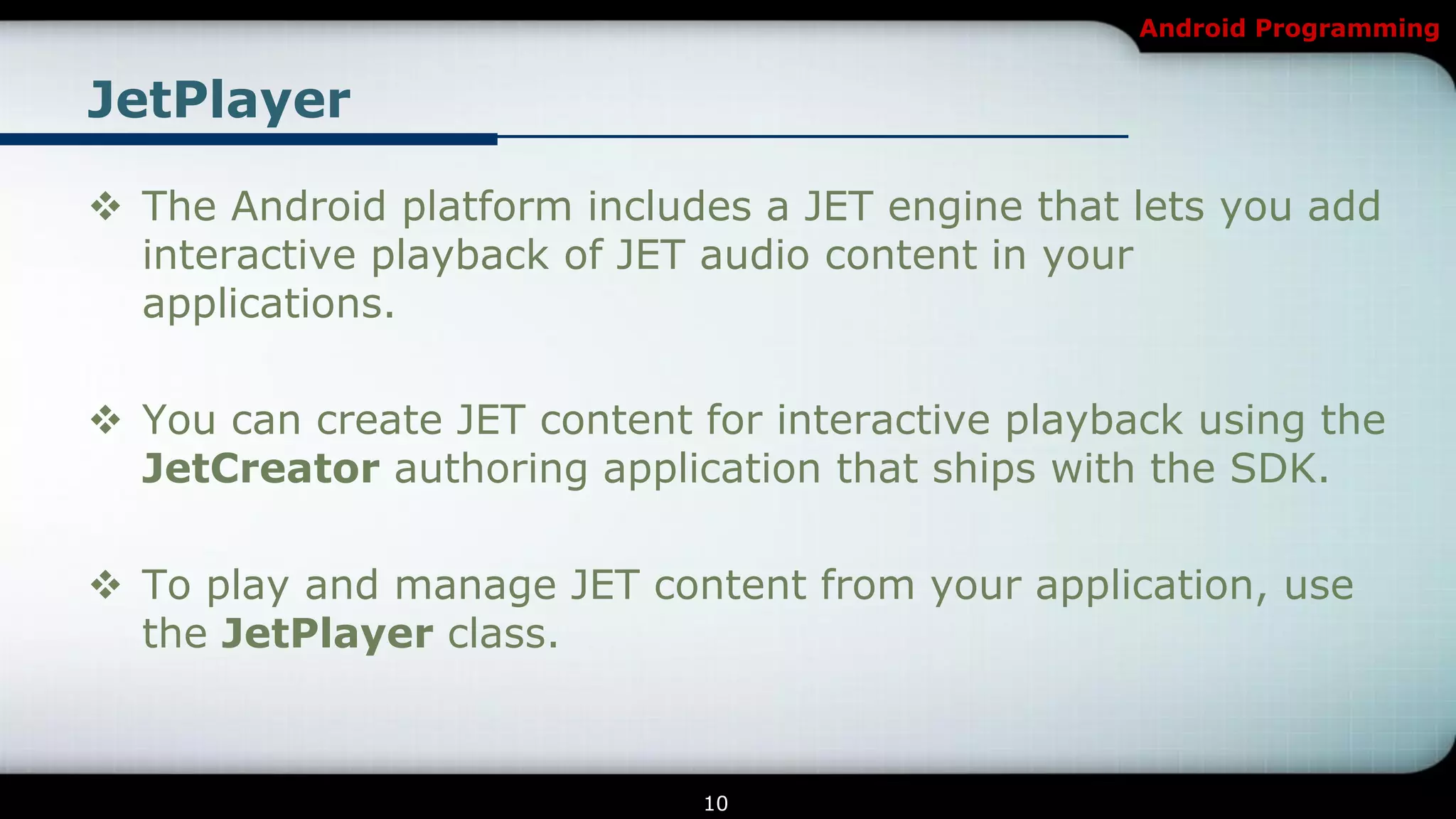 Android Programming


JetPlayer

 The Android platform includes a JET engine that lets you add
  interactive playback of JET audio content in your
  applications.

 You can create JET content for interactive playback using the
  JetCreator authoring application that ships with the SDK.

 To play and manage JET content from your application, use
  the JetPlayer class.



                             10
 