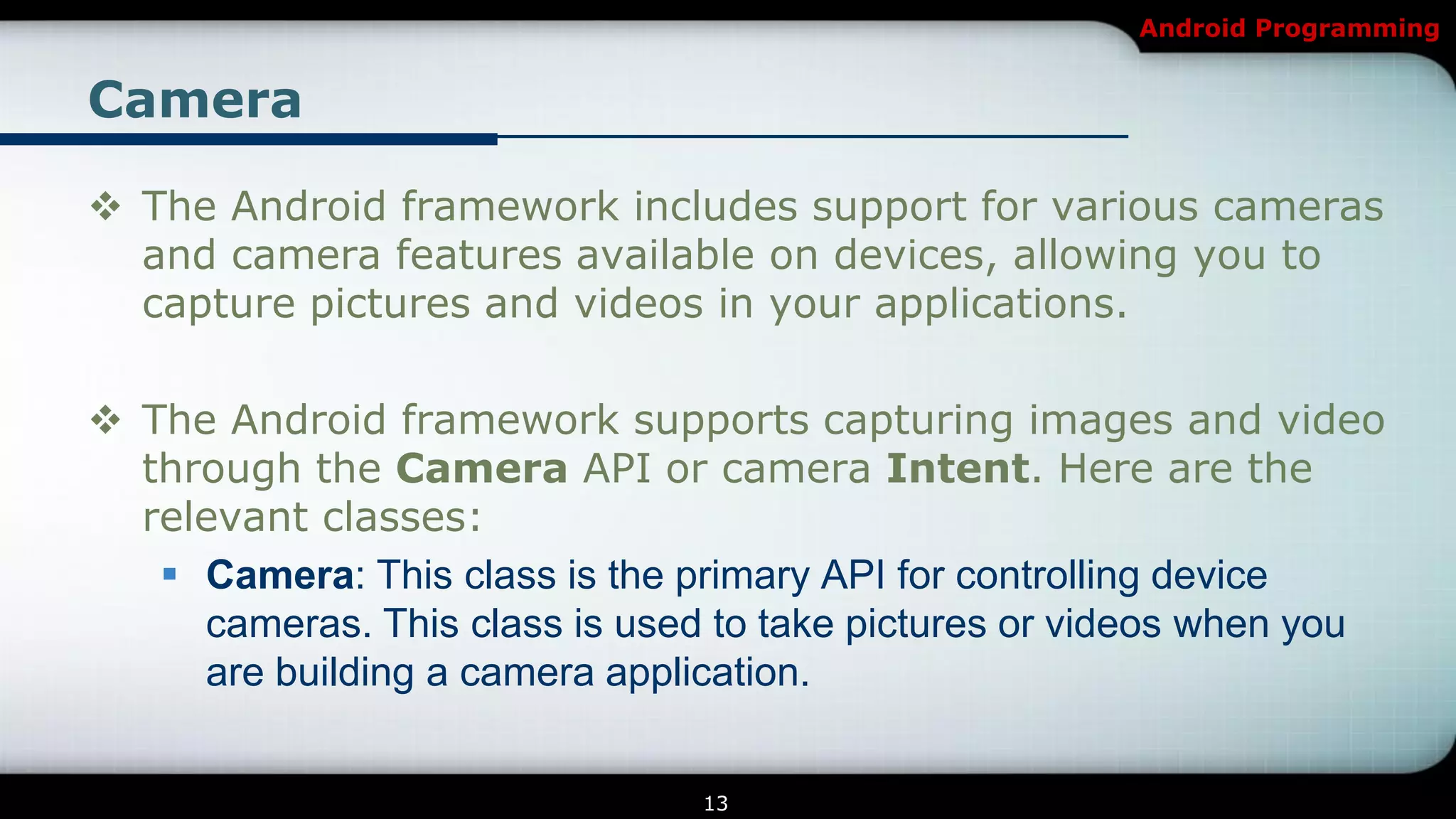 Android Programming


Camera

 The Android framework includes support for various cameras
  and camera features available on devices, allowing you to
  capture pictures and videos in your applications.

 The Android framework supports capturing images and video
  through the Camera API or camera Intent. Here are the
  relevant classes:
    Camera: This class is the primary API for controlling device
     cameras. This class is used to take pictures or videos when you
     are building a camera application.


                                13
 