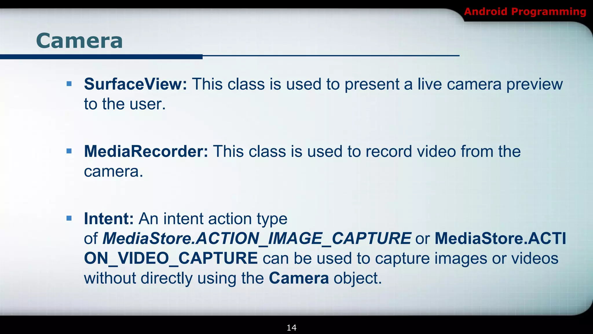Android Programming


Camera

   SurfaceView: This class is used to present a live camera preview
    to the user.

   MediaRecorder: This class is used to record video from the
    camera.

   Intent: An intent action type
    of MediaStore.ACTION_IMAGE_CAPTURE or MediaStore.ACTI
    ON_VIDEO_CAPTURE can be used to capture images or videos
    without directly using the Camera object.

                               14
 
