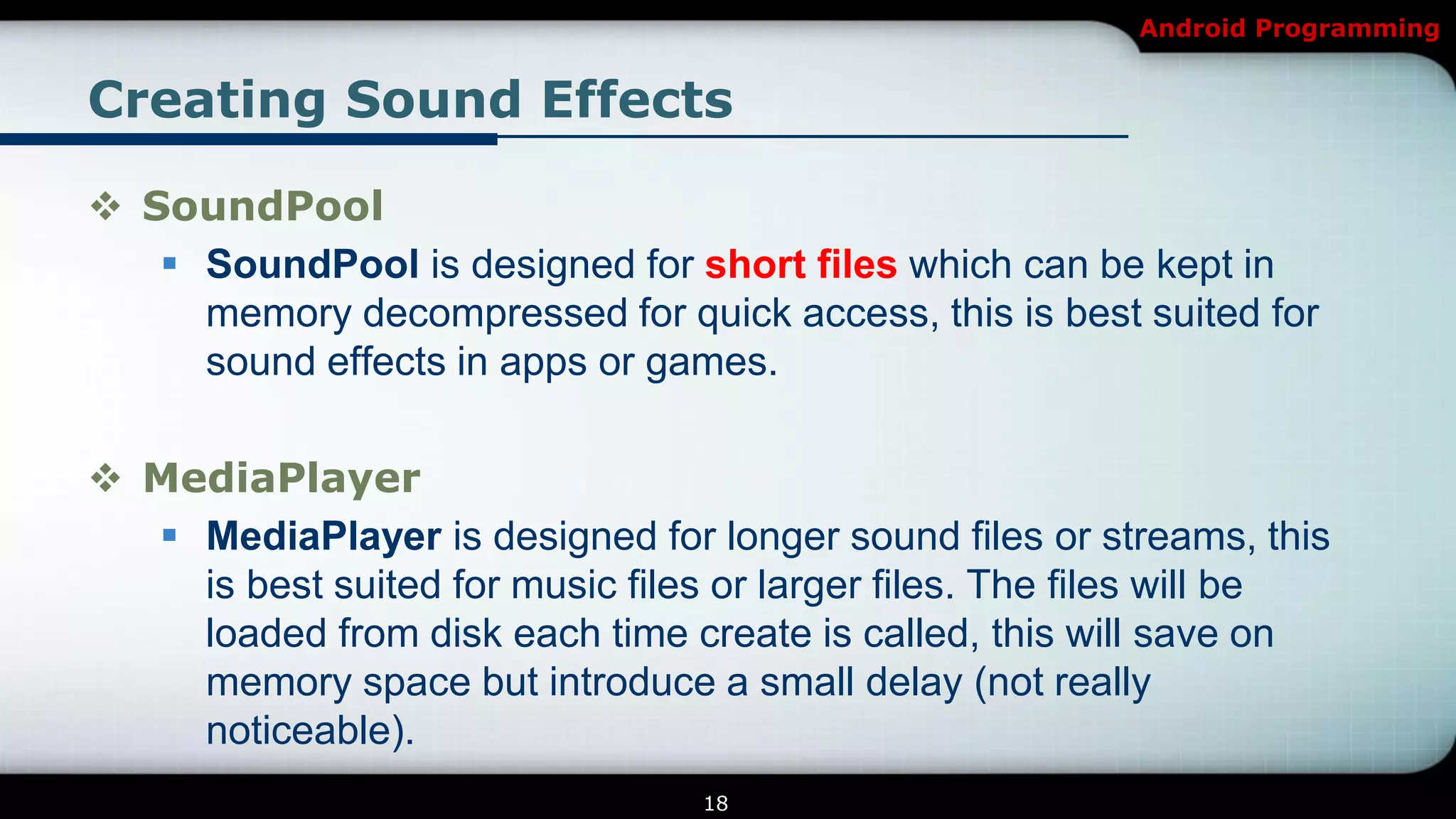 Android Programming


Creating Sound Effects

 SoundPool
    SoundPool is designed for short files which can be kept in
     memory decompressed for quick access, this is best suited for
     sound effects in apps or games.

 MediaPlayer
   MediaPlayer is designed for longer sound files or streams, this
    is best suited for music files or larger files. The files will be
    loaded from disk each time create is called, this will save on
    memory space but introduce a small delay (not really
    noticeable).
                                  18
 