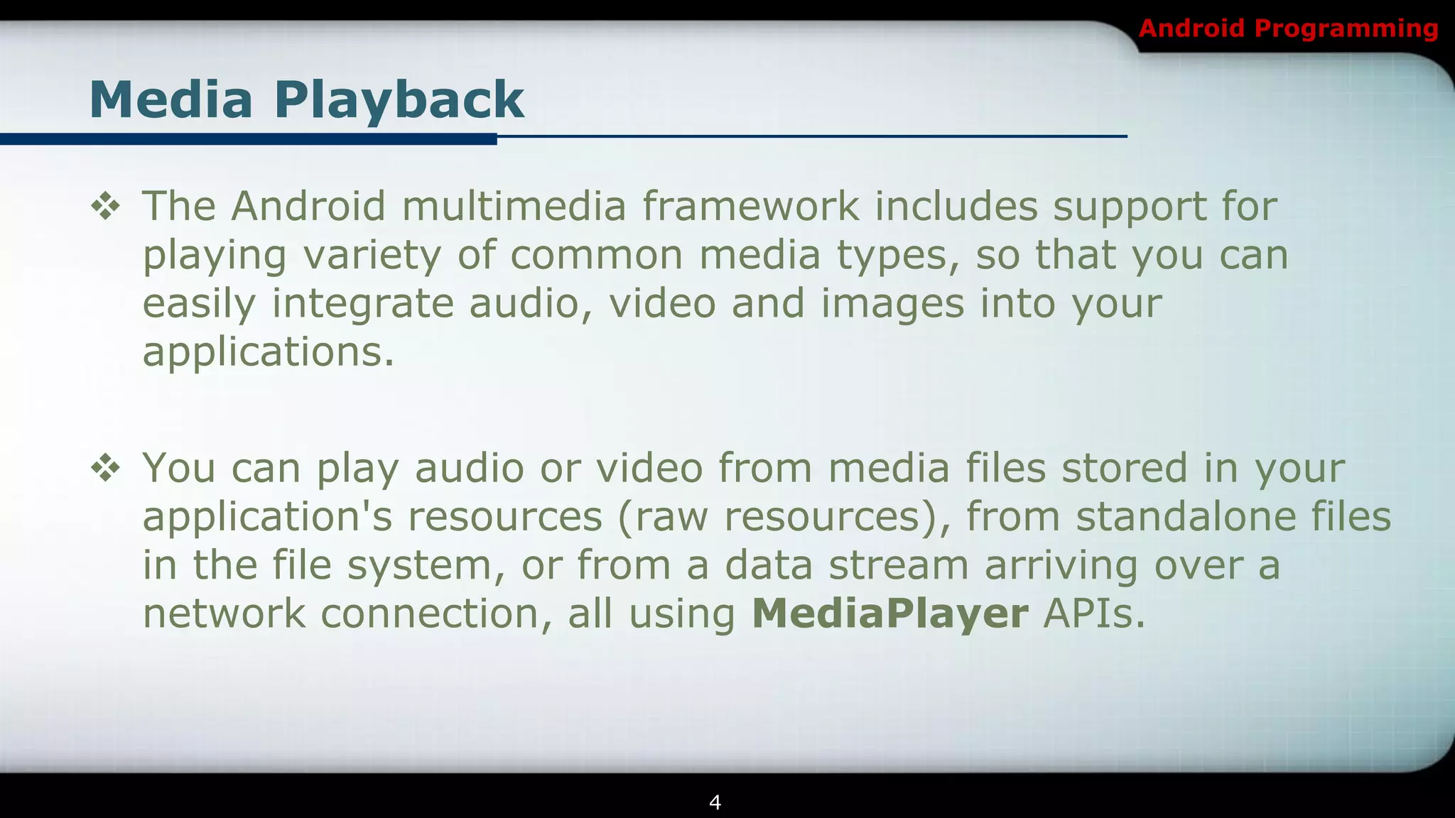 Android Programming


Media Playback

 The Android multimedia framework includes support for
  playing variety of common media types, so that you can
  easily integrate audio, video and images into your
  applications.

 You can play audio or video from media files stored in your
  application's resources (raw resources), from standalone files
  in the file system, or from a data stream arriving over a
  network connection, all using MediaPlayer APIs.



                              4
 