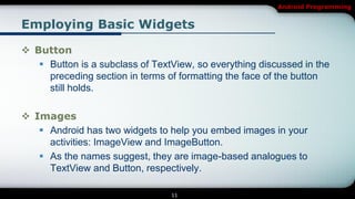 Android Programming


Employing Basic Widgets

 Button
    Button is a subclass of TextView, so everything discussed in the
     preceding section in terms of formatting the face of the button
     still holds.

 Images
    Android has two widgets to help you embed images in your
     activities: ImageView and ImageButton.
    As the names suggest, they are image-based analogues to
     TextView and Button, respectively.

                                 11
 