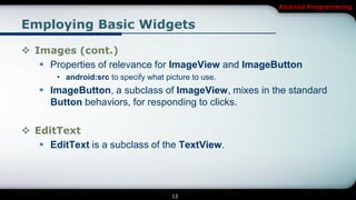 Android Programming


Employing Basic Widgets

 Images (cont.)
    Properties of relevance for ImageView and ImageButton
       • android:src to specify what picture to use.
    ImageButton, a subclass of ImageView, mixes in the standard
     Button behaviors, for responding to clicks.

 EditText
    EditText is a subclass of the TextView.




                                       12
 