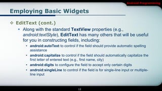 Android Programming


Employing Basic Widgets

 EditText (cont.)
    Along with the standard TextView properties (e.g.,
     android:textStyle), EditText has many others that will be useful
     for you in constructing fields, including:
        • android:autoText to control if the field should provide automatic spelling
          assistance
        • android:capitalize to control if the field should automatically capitalize the
          first letter of entered text (e.g., first name, city)
        • android:digits to configure the field to accept only certain digits
        • android:singleLine to control if the field is for single-line input or multiple-
          line input



                                           13
 